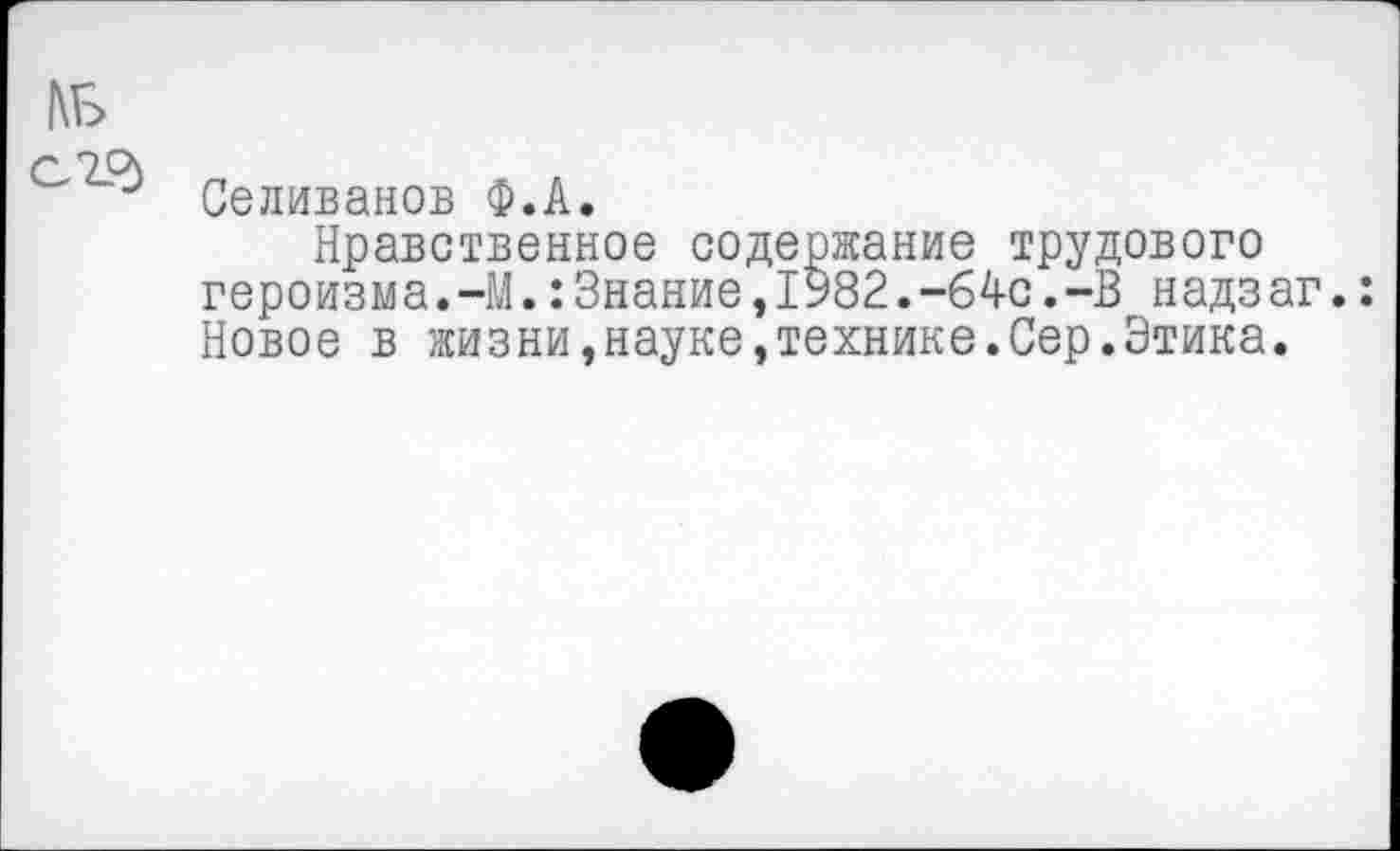 ﻿Селиванов Ф.А.
Нравственное содержание трудового героизма.-М.:Знание,1У82.-64с.-В надзаг.: Новое в жизни,науке,технике.Сер.Этика.